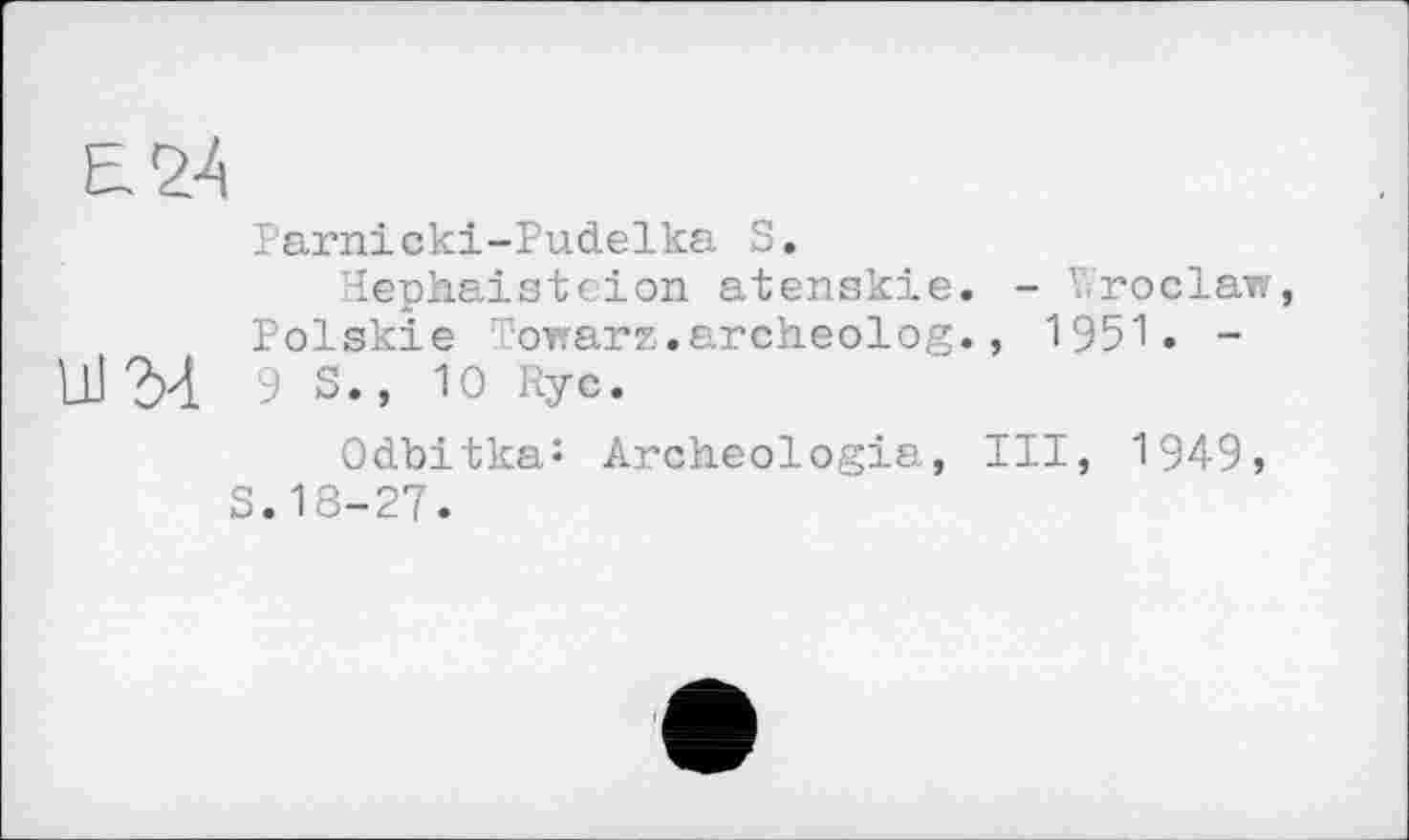 ﻿Е24
Parnieki-Pu.đ.elka S.
lephaistcion atenskie. - Wroclaw, Polskie Towarz.archeolog., 1951. -9 s., 10 Rye.
Odbitka: Archeologia, III, 1949, S.18-27.